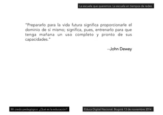 “Prepararlo para la vida futura significa proporcionarle el 
dominio de sí mismo; significa, pues, entrenarlo para que 
tenga mañana un uso completo y pronto de sus 
capacidades.” 
--John Dewey 
Mi credo pedagógico: ¿Qué es la educación? 
La escuela que queremos. La escuela en tiempos de redes 
Educa Digital Nacional. Bogotá 13 de noviembre 2014 
 