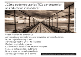 ¿Cómo podemos usar las TICs par desarrollar 
una educación innovadora? 
Foto de Darren Harmon xhttps://flic.kr/p/egTBut 
Personalización del aprendizaje 
Aprendizaje por competencias, por proyectos, aprender haciendo 
Aprendizaje relevante y situado 
Aprendizaje creativo y basado en juegos 
Cambios en el rol del profesor 
Consideración de las alfabetizaciones múltiples 
Fomento del aprendizaje autónomo 
Nuevos espacios para el aprendizaje 
Aprendizaje centrado en el alumno 
Educa Digital Nacional. Bogotá 13 de noviembre 2014 
 