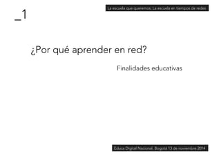 ¿Por qué aprender en red? 
Finalidades educativas 
_1 
La escuela que queremos. La escuela en tiempos de redes 
Educa Digital Nacional. Bogotá 13 de noviembre 2014 
 