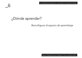 ¿Dónde aprender? 
Reconfigurar el espacio de aprendizaje 
_6 
La escuela que queremos. La escuela en tiempos de redes 
Educa Digital Nacional. Bogotá 13 de noviembre 2014 
 