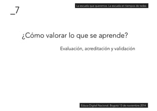 ¿Cómo valorar lo que se aprende? 
Evaluación, acreditación y validación 
_7 
La escuela que queremos. La escuela en tiempos de redes 
Educa Digital Nacional. Bogotá 13 de noviembre 2014 
 