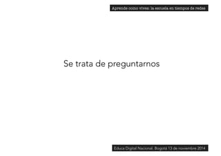 Aprende como vives: la escuela en tiempos de redes 
Se trata de preguntarnos 
Educa Digital Nacional. Bogotá 13 de noviembre 2014 
 