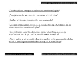 ¿Qué beneficios se esperan del uso de esas tecnologías? 
¿Qué peso se deben dar a las mismas en el currículum? 
¿Cuál es el ritmo de introducción más adecuado? 
¿Qué acciones pueden favorecer la igualdad de oportunidades de los 
niños respecto a esas tecnologías? 
¿Qué métodos son más adecuados para evaluar los procesos de 
enseñanza-aprendizaje cuando se utilizan estos medios? 
¿Cómo incide la introducción de estos medios en la organización de las 
escuelas y en la gestión de los recursos para el aprendizaje? 
Incorporación de las TIC en los años 80 en España 
Aprende como vives: la escuela en tiempos de redes 
Educa Digital Nacional. Bogotá 13 de noviembre 2014 
 