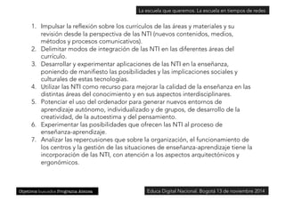 La escuela que queremos. La escuela en tiempos de redes 
1. Impulsar la reflexión sobre los currículos de las áreas y materiales y su 
revisión desde la perspectiva de las NTI (nuevos contenidos, medios, 
métodos y procesos comunicativos). 
2. Delimitar modos de integración de las NTI en las diferentes áreas del 
currículo. 
3. Desarrollar y experimentar aplicaciones de las NTI en la enseñanza, 
poniendo de manifiesto las posibilidades y las implicaciones sociales y 
culturales de estas tecnologías. 
4. Utilizar las NTI como recurso para mejorar la calidad de la enseñanza en las 
distintas áreas del conocimiento y en sus aspectos interdisciplinares. 
5. Potenciar el uso del ordenador para generar nuevos entornos de 
aprendizaje autónomo, individualizado y de grupos, de desarrollo de la 
creatividad, de la autoestima y del pensamiento. 
6. Experimentar las posibilidades que ofrecen las NTI al proceso de 
enseñanza-aprendizaje. 
7. Analizar las repercusiones que sobre la organización, el funcionamiento de 
los centros y la gestión de las situaciones de enseñanza-aprendizaje tiene la 
incorporación de las NTI, con atención a los aspectos arquitectónicos y 
ergonómicos. 
Objetivos buscados Programa Atenea 
Educa Digital Nacional. Bogotá 13 de noviembre 2014 
 