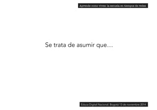 Aprende como vives: la escuela en tiempos de redes 
Se trata de asumir que… 
Educa Digital Nacional. Bogotá 13 de noviembre 2014 
 