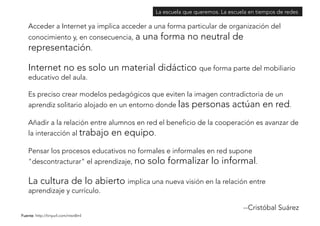 Acceder a Internet ya implica acceder a una forma particular de organización del 
conocimiento y, en consecuencia, a una forma no neutral de 
representación. 
Internet no es solo un material didáctico que forma parte del mobiliario 
educativo del aula. 
Es preciso crear modelos pedagógicos que eviten la imagen contradictoria de un 
aprendiz solitario alojado en un entorno donde las personas actúan en red. 
Añadir a la relación entre alumnos en red el beneficio de la cooperación es avanzar de 
la interacción al trabajo en equipo. 
Pensar los procesos educativos no formales e informales en red supone 
"descontracturar" el aprendizaje, no solo formalizar lo informal. 
La cultura de lo abierto implica una nueva visión en la relación entre 
aprendizaje y currículo. 
--Cristóbal Suárez 
Fuente: http://tinyurl.com/ntsn8ml 
La escuela que queremos. La escuela en tiempos de redes 
 