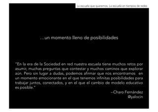 La escuela que queremos. La escuela en tiempos de redes 
“En la era de la Sociedad en red nuestra escuela tiene muchos retos por 
asumir, muchas preguntas que contestar y muchos caminos que explorar 
aún. Pero sin lugar a dudas, podemos afirmar que nos encontramos en 
un momento emocionante en el que tenemos infinitas posibilidades para 
trabajar juntos, conectados, y en el que el cambio de modelo educativo 
es posible.” 
--Charo Fernández 
@yalocin 
…un momento lleno de posibilidades 
 