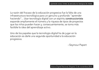 Aprende como vives: la escuela en tiempos de redes 
La razón del fracaso de la educación progresiva fue la falta de una 
infraestructura tecnológica para un genuino y profundo "aprender 
haciendo”... Usar tecnología digital con un espíritu construccionista 
expande ampliamente el número y la riqueza de tipos de proyectos 
que los niños pueden hacer y, consecuentemente, se torna más 
factible la idea del aprendizaje activo. 
Uno de los papeles que la tecnología digital ha de jugar en la 
educación es darle una segunda oportunidad a la educación 
progresiva. 
--Seymour Papert 
Educa Digital Nacional. Bogotá 13 de noviembre 2014 
 