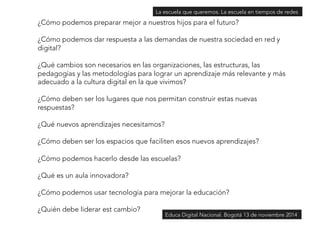 ¿Cómo podemos preparar mejor a nuestros hijos para el futuro? 
¿Cómo podemos dar respuesta a las demandas de nuestra sociedad en red y 
digital? 
¿Qué cambios son necesarios en las organizaciones, las estructuras, las 
pedagogías y las metodologías para lograr un aprendizaje más relevante y más 
adecuado a la cultura digital en la que vivimos? 
¿Cómo deben ser los lugares que nos permitan construir estas nuevas 
respuestas? 
¿Qué nuevos aprendizajes necesitamos? 
¿Cómo deben ser los espacios que faciliten esos nuevos aprendizajes? 
¿Cómo podemos hacerlo desde las escuelas? 
¿Qué es un aula innovadora? 
¿Cómo podemos usar tecnología para mejorar la educación? 
¿Quién debe liderar est cambio? 
La escuela que queremos. La escuela en tiempos de redes 
Educa Digital Nacional. Bogotá 13 de noviembre 2014 
 