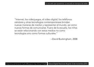 La escuela que queremos. La escuela en tiempos de redes 
“Internet, los videojuegos, el vídeo digital, los teléfonos 
celulares y otras tecnologías contemporáneas brindan 
nuevas maneras de mediar y representar el mundo, así como 
nuevas formas de comunicarse. Fuera de la escuela, los niños 
se están relacionando con estos medios no como 
tecnologías sino como formas culturales.” 
--David Buckingham, 2008 
Diapositiva de Fernando Trujillo [@ftsaez] en http://bit.ly/1rTVsp8Educa Digital Nacional. Bogotá 13 de noviembre 2014 
 