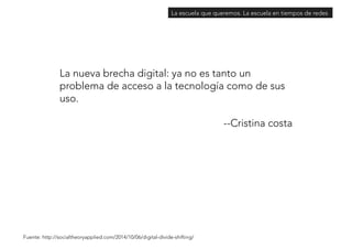 La escuela que queremos. La escuela en tiempos de redes 
La nueva brecha digital: ya no es tanto un 
problema de acceso a la tecnología como de sus 
uso. 
--Cristina costa 
Fuente: http://socialtheoryapplied.com/2014/10/06/digital-divide-shifting/ 
 