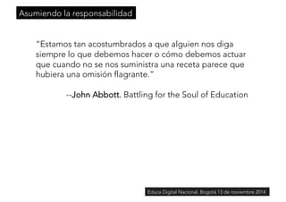 “Estamos tan acostumbrados a que alguien nos diga 
siempre lo que debemos hacer o cómo debemos actuar 
que cuando no se nos suministra una receta parece que 
hubiera una omisión flagrante.” 
--John Abbott. Battling for the Soul of Education 
Educa Digital Nacional. Bogotá 13 de noviembre 2014 
Asumiendo la responsabilidad 
 