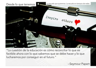 Desde lo que tenemosLa escuela que queremos. La escuela en tiempos de redes 
“La cuestión de la educación es cómo reconciliar lo que es 
factible ahora con lo que sabemos que se debe hacer y lo que 
lucharemos por conseguir en el futuro.” 
--Seymour Papert 
 
