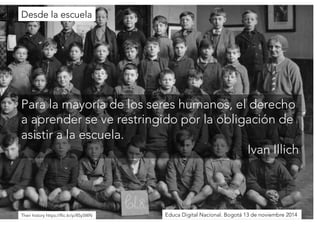 Para la mayoría de los seres humanos, el derecho 
a aprender se ve restringido por la obligación de 
asistir a la escuela. 
Ivan Illich 
Desde la escuela 
Their history https://flic.kr/p/8Sy5WNEduca Digital Nacional. Bogotá 13 de noviembre 2014 
 