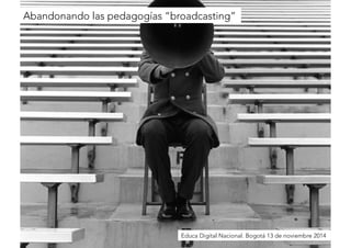 Abandonando las pedagogías “broadcasting” 
Educa Digital Nacional. Bogotá 13 de noviembre 2014 
 