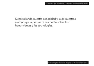 La escuela que queremos. La escuela en tiempos de redes 
Desarrollando nuestra capacidad y la de nuestros 
alumnos para pensar críticamente sobre las 
herramientas y las tecnologías. 
Educa Digital Nacional. Bogotá 13 de noviembre 2014 
 