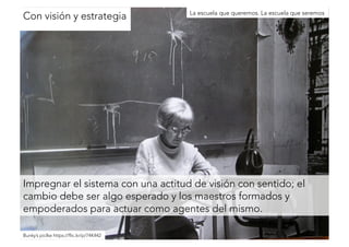 Con visión y estrategia 
La escuela que queremos. La escuela que seremos 
Impregnar el sistema con una actitud de visión con sentido; el 
cambio debe ser algo esperado y los maestros formados y 
empoderados para actuar como agentes del mismo. 
Bunky’s piclke https://flic.kr/p/74K442 
 