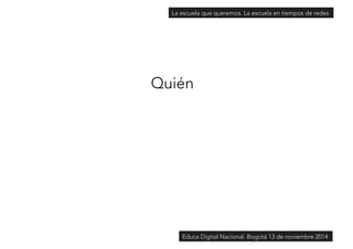 La escuela que queremos. La escuela en tiempos de redes 
Quién 
Educa Digital Nacional. Bogotá 13 de noviembre 2014 
 