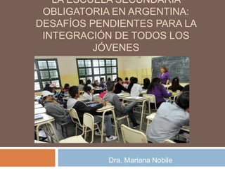 LA ESCUELA SECUNDARIA
OBLIGATORIA EN ARGENTINA:
DESAFÍOS PENDIENTES PARA LA
INTEGRACIÓN DE TODOS LOS
JÓVENES
Dra. Mariana Nobile
 