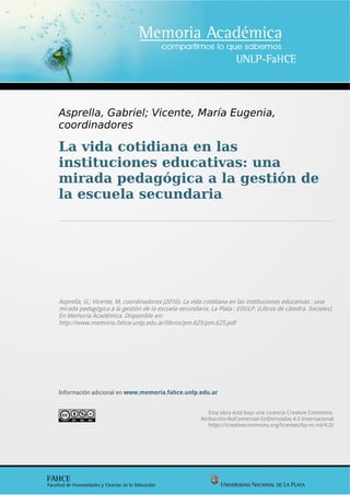 Asprella, Gabriel; Vicente, María Eugenia,
coordinadores
La vida cotidiana en las
instituciones educativas: una
mirada pedagógica a la gestión de
la escuela secundaria
Asprella, G.; Vicente, M, coordinadores (2016). La vida cotidiana en las instituciones educativas : una
mirada pedagógica a la gestión de la escuela secundaria. La Plata : EDULP. (Libros de cátedra. Sociales).
En Memoria Académica. Disponible en:
http://www.memoria.fahce.unlp.edu.ar/libros/pm.625/pm.625.pdf
Información adicional en www.memoria.fahce.unlp.edu.ar
Esta obra está bajo una Licencia Creative Commons
Atribución-NoComercial-SinDerivadas 4.0 Internacional
https://creativecommons.org/licenses/by-nc-nd/4.0/
 