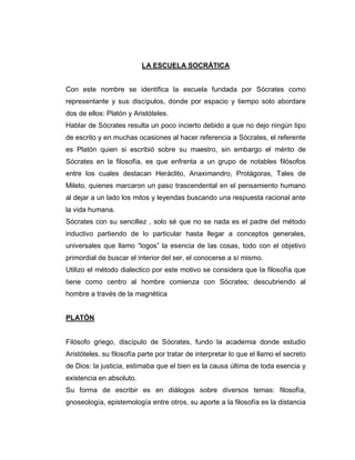 LA ESCUELA SOCRÁTICA
Con este nombre se identifica la escuela fundada por Sócrates como
representante y sus discípulos, donde por espacio y tiempo solo abordare
dos de ellos: Platón y Aristóteles.
Hablar de Sócrates resulta un poco incierto debido a que no dejo ningún tipo
de escrito y en muchas ocasiones al hacer referencia a Sócrates, el referente
es Platón quien si escribió sobre su maestro, sin embargo el mérito de
Sócrates en la filosofía, es que enfrenta a un grupo de notables filósofos
entre los cuales destacan Heráclito, Anaximandro, Protágoras, Tales de
Mileto, quienes marcaron un paso trascendental en el pensamiento humano
al dejar a un lado los mitos y leyendas buscando una respuesta racional ante
la vida humana.
Sócrates con su sencillez , solo sé que no se nada es el padre del método
inductivo partiendo de lo particular hasta llegar a conceptos generales,
universales que llamo “logos” la esencia de las cosas, todo con el objetivo
primordial de buscar el interior del ser, el conocerse a sí mismo.
Utilizo el método dialectico por este motivo se considera que la filosofía que
tiene como centro al hombre comienza con Sócrates; descubriendo al
hombre a través de la magnética
PLATÓN
Filósofo griego, discípulo de Sócrates, fundo la academia donde estudio
Aristóteles. su filosofía parte por tratar de interpretar lo que el llamo el secreto
de Dios: la justicia, estimaba que el bien es la causa última de toda esencia y
existencia en absoluto.
Su forma de escribir es en diálogos sobre diversos temas: filosofía,
gnoseología, epistemología entre otros, su aporte a la filosofía es la distancia
 