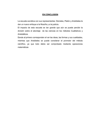 EN CONCLUSION
La escuela socrática con sus representantes: Sócrates, Platón y Aristóteles le
dan un nuevo enfoque a la filosofía y a la justicia.
El impacto de esta escuela es tan grande que aún se puede percibir la
división sobre el abordaje de las ciencias en los métodos Cualitativos y
Aristotélicos
Donde al primero corresponden el ver las ideas, las formas y sus cualidades,
mientras que Aristóteles se puede considerar el promotor del método
científico, ya que todo debía ser comprobado mediante operaciones
matemáticas
 