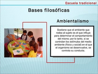 Escuela tradicional

Bases filosóficas

            Ambientalismo
             Sostiene que el ambiente que
            rodea al sujeto es el que influye
          para determinar el comportamiento
              del mismo; por lo tanto, si se
           controlan los estímulos del medio
          ambiente (físico y social) en el que
           el organismo se desenvuelve, se
                  controla su conducta.
 