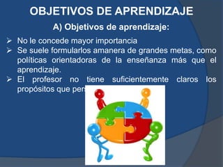 OBJETIVOS DE APRENDIZAJE
           A) Objetivos de aprendizaje:
 No le concede mayor importancia
 Se suele formularlos amanera de grandes metas, como
  políticas orientadoras de la enseñanza más que el
  aprendizaje.
 El profesor no tiene suficientemente claros los
  propósitos que persigue.
 