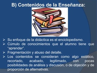 B) Contenidos de la Enseñanza:




 Su enfoque de la didáctica es el enciclopedismo.
 Cúmulo de conocimientos que el alumno tiene que
  “aprender”.
 Fragmentación y abuso del detalle.
 Los contenidos se consideran como algo estático,
  recortado,    acabado,      legitimado,     con    pocas
  posibilidades de análisis y discusión, o de objeción y de
  proporción de alternativas.
 