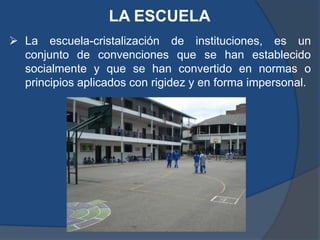 LA ESCUELA
 La escuela-cristalización de instituciones, es un
  conjunto de convenciones que se han establecido
  socialmente y que se han convertido en normas o
  principios aplicados con rigidez y en forma impersonal.
 