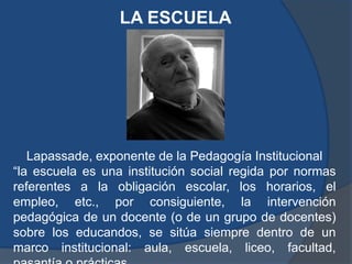 LA ESCUELA




   Lapassade, exponente de la Pedagogía Institucional
“la escuela es una institución social regida por normas
referentes a la obligación escolar, los horarios, el
empleo, etc., por consiguiente, la intervención
pedagógica de un docente (o de un grupo de docentes)
sobre los educandos, se sitúa siempre dentro de un
marco institucional: aula, escuela, liceo, facultad,
 