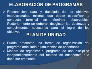 ELABORACIÓN DE PROGRAMAS
 Presentación clara y detallada de los objetivos
  instruccionales, mismos que deben especificar la
  conducta     terminal en   términos    observables.
  Posteriormente se deberán desglosar las destrezas y
  conocimientos necesarios para el logro de los
  objetivos.
              PLAN DE UNIDAD
 Puede presentar una forma de organización del
  programa articulada a una técnica de enseñanza.
 Manera de organizar el programa de una disciplina
  independientemente del método de enseñanza que
  debe ser empleado.
 