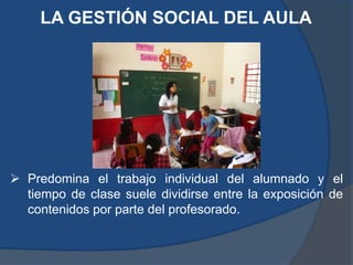 LA GESTIÓN SOCIAL DEL AULA




 Predomina el trabajo individual del alumnado y el
  tiempo de clase suele dividirse entre la exposición de
  contenidos por parte del profesorado.
 