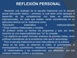REFLEXIÓN PERSONAL
  Haciendo una analogía de la escuela tradicional con la escuela
actual (educación básica – primaria); la cual tiene como apología el
desarrollo de las competencias con base en estándares
internacionales, sin duda que existen varias coincidencias en su
estructura teórica con la tradicional como:
*Educación            sistemática         e          institucionalizada
* Forja modelos intelectuales y morales
*El profesor recibe ya hechos los programas y que, por tanto,
hacerlos es una responsabilidad que “no” le compete
* Los objetivos se suelen formular amanera de grandes metas, como
políticas orientadoras de la enseñanza más que el aprendizaje.
  Pero la escuela tradicional se hace más patente en la práctica
 diaria en las aulas, se observan el orden, el autoritarismo, el
enciclopedismo, autoritarismo, verbalismo, intelectualismo…
  El tradicionalismo y las competencias, son diferentes por sus
contexto histórico, político y económico.
 