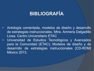 BIBLIOGRAFÍA

•   Antología comentada, modelos de diseño y desarrollo
    de estrategias instruccionales. Mtra. Amneris Delgadillo
    Licea. Centro Universitario ETAC
•   Universidad de Estudios Tecnológicos y Avanzados
    para la Comunidad (ETAC); Modelos de diseño y de
    desarrollo de estrategias instruccionales [CD-ROM]
    México 2013.
 