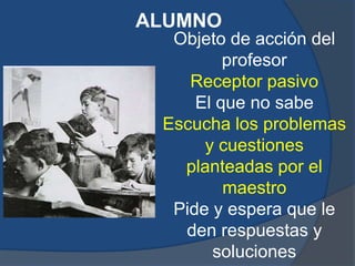 ALUMNO
  Objeto de acción del
         profesor
    Receptor pasivo
     El que no sabe
 Escucha los problemas
      y cuestiones
   planteadas por el
         maestro
  Pide y espera que le
   den respuestas y
       soluciones
 