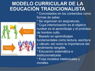MODELO CURRICULAR DE LA
EDUCACIÓN TRADICIONALISTA
        * Concretados en los contenidos como
        formas de saber.
        * Se organizan en asignaturas,
        * Cuya interiorización es el objetivo
        nuclear es el aprendizaje y el prototipo
        de hombre culto.
        * Basado en aprendizajes
        fundamentales como lectura, escritura
        y cálculo; así como la importancia del
        rendimiento tangible.
        * Educación sistemática e
        institucionalizada
        * Forja modelos intelectuales y
        morales.
 