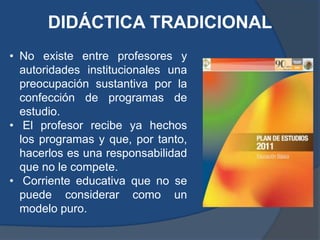 DIDÁCTICA TRADICIONAL
• No existe entre profesores y
  autoridades institucionales una
  preocupación sustantiva por la
  confección de programas de
  estudio.
• El profesor recibe ya hechos
  los programas y que, por tanto,
  hacerlos es una responsabilidad
  que no le compete.
• Corriente educativa que no se
  puede considerar como un
  modelo puro.
 