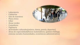 • Laboratorio
• Cafeterías
• Sala de maestros
• Plaza cívica
• Ciber
• Áreas verdes
• Comedores
• Vigilancia
• Actividades culturales(música, danza, poesía, deportes)
• Áreas de especialidad(físicos-matemáticos, químico-biólogo,
ciencias sociales-humanidades, económicos-administrativo)
 