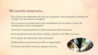 Mi escuela mejoraría…
• En colocar mas depósitos de basura y proponer que coloquen la basura en
su lugar de una forma ecologista
• Dar a conocer la importancia del inmobiliario de las aulas y áreas de
trabajo para evitar su desgaste
• Fomentar la puntualidad en tanto alumnos como maestros
• En el mantenimiento de aulas y baños, ayudar en la falta recursos
• En el apoyo de alumnado como docentes
• Solidaridad y convivencia pacifica y organizada
• En tener mas áreas verdes y apoyar en estas
 
