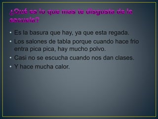 • Es la basura que hay, ya que esta regada.
• Los salones de tabla porque cuando hace frio
entra pica pica, hay mucho polvo.
• Casi no se escucha cuando nos dan clases.
• Y hace mucha calor.
 
