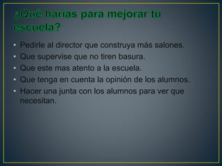 • Pedirle al director que construya más salones.
• Que supervise que no tiren basura.
• Que este mas atento a la escuela.
• Que tenga en cuenta la opinión de los alumnos.
• Hacer una junta con los alumnos para ver que
necesitan.
 