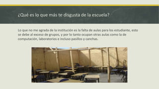 ¿Qué es lo que más te disgusta de la escuela?
Lo que no me agrada de la institución es la falta de aulas para los estudiante, esto
se debe al exceso de grupos, y por lo tanto ocupan otras aulas como la de
computación, laboratorios e incluso pasillos y canchas.
 