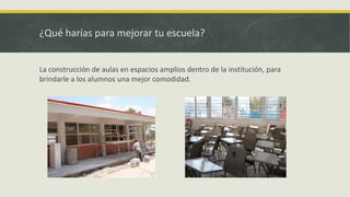 ¿Qué harías para mejorar tu escuela?
La construcción de aulas en espacios amplios dentro de la institución, para
brindarle a los alumnos una mejor comodidad.
 
