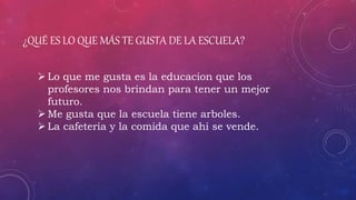 ¿QUÉ ES LO QUE MÁS TE GUSTA DE LA ESCUELA?
 Lo que me gusta es la educacion que los
profesores nos brindan para tener un mejor
futuro.
 Me gusta que la escuela tiene arboles.
 La cafeteria y la comida que ahi se vende.
 