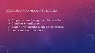 ¿QUÉ HARÁS PARA MEJORAR TU ESCUELA?
 No gastar mucha agua en la escuela.
 Cambiar el uniforme.
 Evitar tirar basura fuera de los cestos.
 Poner mas ventiladores
 