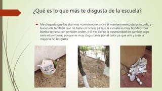 ¿Qué es lo que más te disgusta de la escuela?
 Me disgusta que los alumnos no entienden sobre el mantenimiento de la escuela, y
la escuela también que no tiene un orden, ya que la escuela es muy bonita y mas
bonita se vería con un buen orden, y si me dieran la oportunidad de cambiar algo
seria el uniforme, porque es muy disgustante por el color ya que ami y creo la
mayoría no les gusta.
 