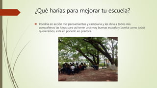 ¿Qué harías para mejorar tu escuela?
 Pondría en acción mis pensamientos y cambiaria y les diria a todos mis
compañeros las ideas para así tener una muy buenas escuela y bonita como todos
quisiéramos, esta en ponerlo en practica.
 