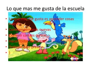 Lo que mas me gusta de la escuela
• Lo que mas me gusta es aprender cosas
nuevas
• Conocer personas nuevas
• Convivir con los demas
• Hacer todas las tareas
• Trabajar bajo presion
• }