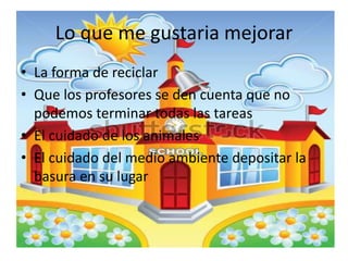 Lo que me gustaria mejorar
• La forma de reciclar
• Que los profesores se den cuenta que no
podemos terminar todas las tareas
• El cuidado de los animales
• El cuidado del medio ambiente depositar la
basura en su lugar